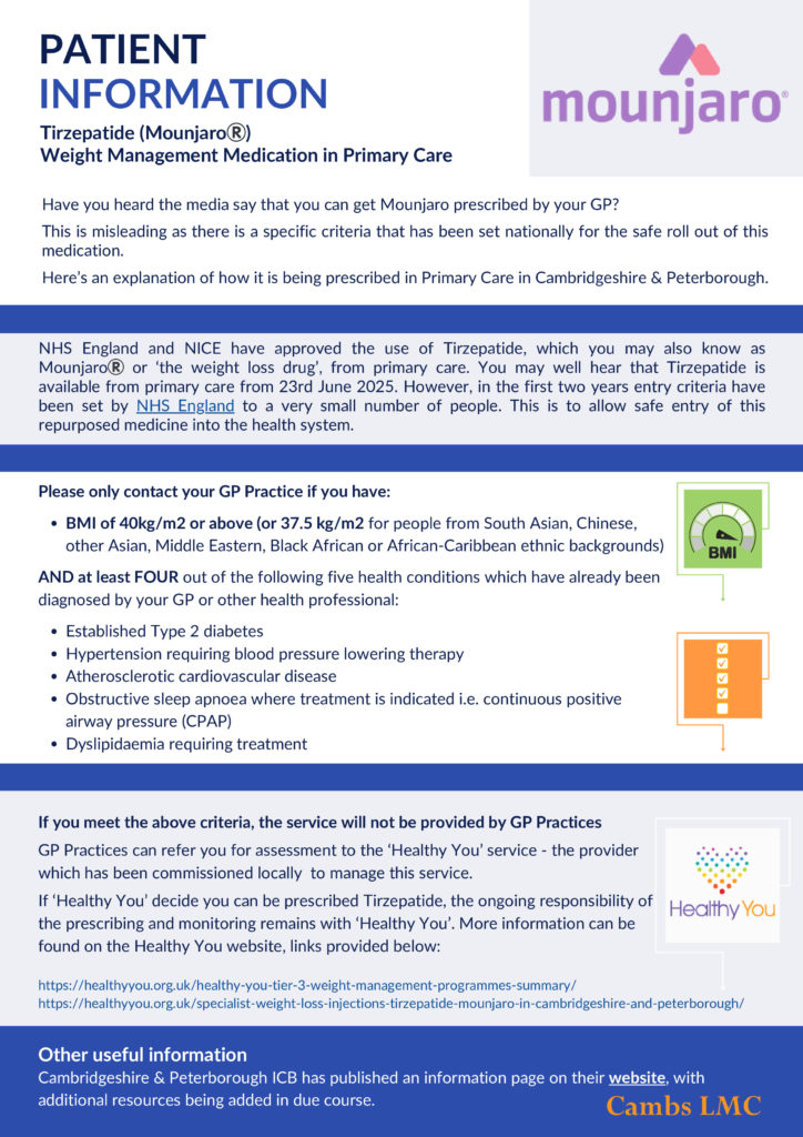 Have you heard the media say that you can get Mounjaro prescribed by your GP?
This is misleading as there is a specific criteria that has been set nationally for the safe roll out of this
medication.
Here’s an explanation of how it is being prescribed in Primary Care in Cambridgeshire & Peterborough.
NHS England and NICE have approved the use of Tirzepatide, which you may also know as
Mounjaro®️ or ‘the weight loss drug’, from primary care. You may well hear that Tirzepatide is
available from primary care from 23rd June 2025. However, in the first two years entry criteria have
been set by NHS England to a very small number of people. This is to allow safe entry of this
repurposed medicine into the health system.
Please only contact your GP Practice if you have:
BMI of 40kg/m2 or above (or 37.5 kg/m2 for people from South Asian, Chinese,
other Asian, Middle Eastern, Black African or African-Caribbean ethnic backgrounds)
AND at least FOUR out of the following five health conditions which have already been
diagnosed by your GP or other health professional:
Established Type 2 diabetes
Hypertension requiring blood pressure lowering therapy
Atherosclerotic cardiovascular disease
Obstructive sleep apnoea where treatment is indicated i.e. continuous positive
airway pressure (CPAP)
Dyslipidaemia requiring treatment.
If you meet the above criteria, the service will not be provided by GP Practices
GP Practices can refer you for assessment to the ‘Healthy You’ service - the provider
which has been commissioned locally to manage this service.
If ‘Healthy You’ decide you can be prescribed Tirzepatide, the ongoing responsibility of
the prescribing and monitoring remains with ‘Healthy You’. More information can be
found on the Healthy You website,